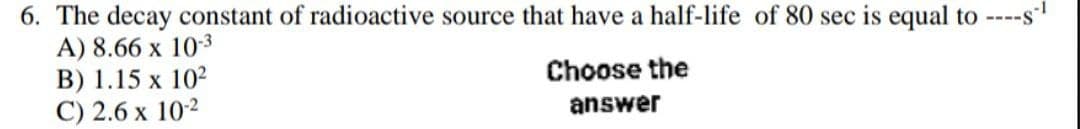 6. The decay constant of radioactive source that have a half-life of 80 sec is equal to ----s-¹
A) 8.66 x 10-3³
B) 1.15 x 10²
C) 2.6 x 10-2
Choose the
answer