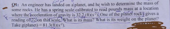-
Q1: An engineer has landed on a planet, and he wish to determine the mass of
some rocks. He has a spring scale calibrated to read pounds mass at a location
where the acceleration of gravity is 32.2, (ft)(s) One of the planet rocks gives a
reading of 22) on this scale. What is its mass? What is its weight on the planet?
Take g(planet) = 81.3(ft)(s²).