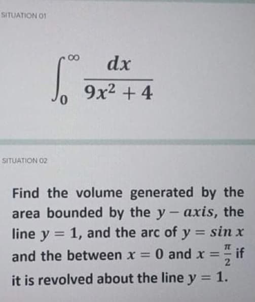 SITUATION 01
dx
9x2 + 4
SITUATION 02
Find the volume generated by the
area bounded by the y- axis, the
line y = 1, and the arc of y = sin x
%3D
if
and the between x 0 and x =
2
it is revolved about the line y = 1.
