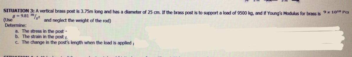 SITUATION 3: A vertical brass post is 3.75m long and has a diameter of 25 cm. If the brass post is to support a load of 9500 kg, and if Young's Modulus for brass is 9x 10 Pa
g = 9.81 m/2
(Use
Determine:
a. The stress in the post•
b. The strain in the post (.
C. The change in the post's length when the load is applied
and neglect the weight of the rod)
