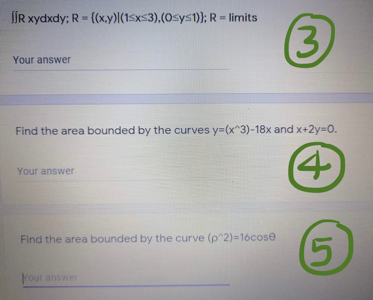 IR xydxdy; R = {(x,y)|(1<x$3),(0sy<1)}; R = limits
3
Your answer
Find the area bounded by the curves y=(x^3)-18x and x+2y=D0.
4
Your answer
Find the area bounded by the curve (p^2)=D16cose
Your answer
