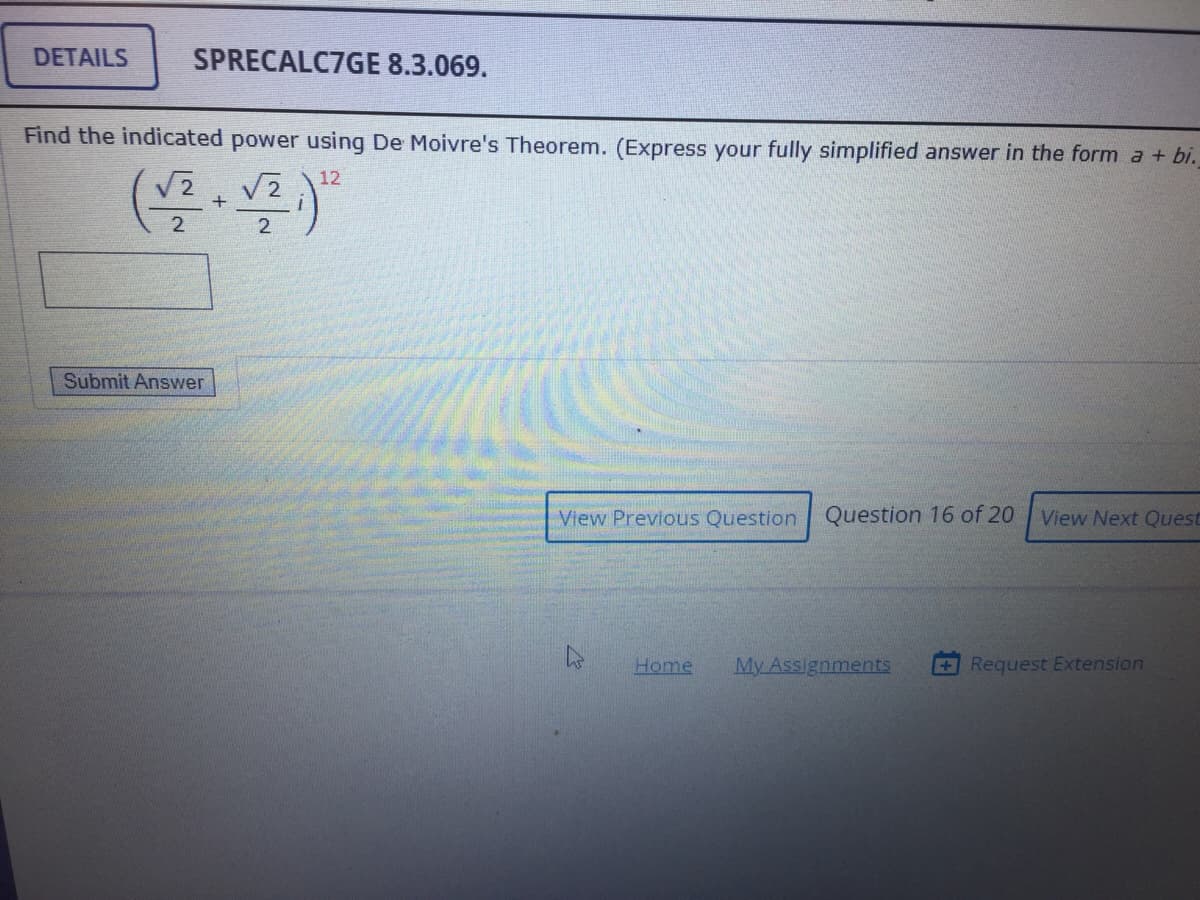 DETAILS
SPRECALC7GE 8.3.069.
Find the indicated power using De Moivre's Theorem. (Express your fully simplified answer in the form a + bi.
12
+
2
2.
Submit Answer
View Previous Question Question 16 of 20 View Next Quest
Home
My Assignments
+Request Extension
