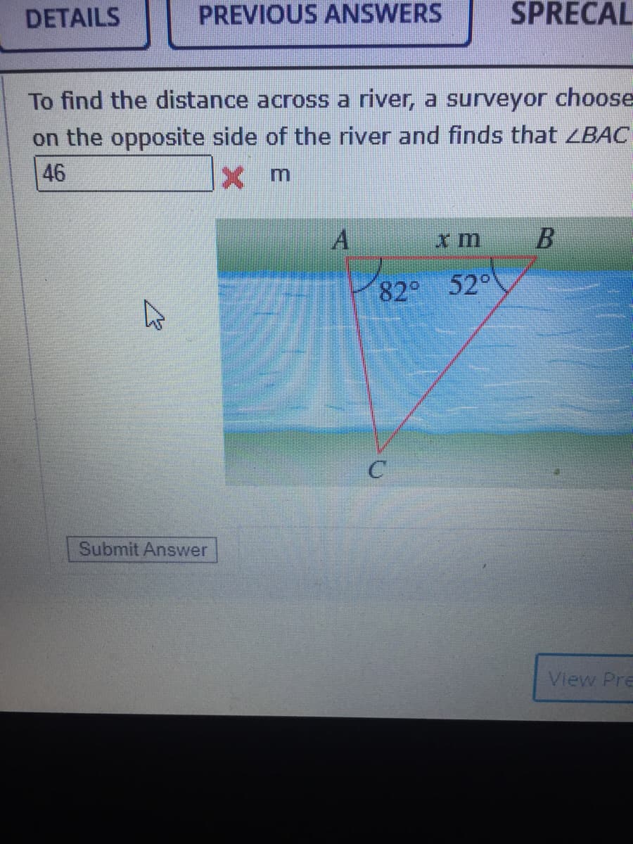 DETAILS
PREVIOUS ANSWERS
SPRECAL
To find the distance across a river, a surveyor choose
on the opposite side of the river and finds that LBAC
46
82
52°
Submit Answer
View Pre

