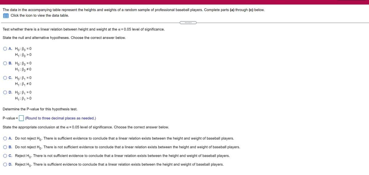 The data in the accompanying table represent the heights and weights of a random sample of professional baseball players. Complete parts (a) through (c) below.
Click the icon to view the data table.
Test whether there is a linear relation between height and weight at the a = 0.05 level of significance.
State the null and alternative hypotheses. Choose the correct answer below.
O A. Ho: Po = 0
%3D
H: Po >
B. Ho: Bo = 0
H1: Bo #0
O C. Ho: B1 =0
H1: B, #0
O D. Ho: B1 = 0
H4: B1 >0
Determine the P-value for this hypothesis test.
P-value =
(Round to three decimal places as needed.)
State the appropriate conclusion at the a = 0.05 level of significance. Choose the correct answer below.
A. Do not reject Ho. There is sufficient evidence to conclude that a linear relation exists between the height and weight of baseball players.
B. Do not reject Ho. There is not sufficient evidence to conclude that a linear relation exists between the height and weight of baseball players.
C. Reject Ho: There is not sufficient evidence to conclude that a linear relation exists between the height and weight of baseball players.
O D. Reject Ho. There is sufficient evidence to conclude that a linear relation exists between the height and weight of baseball players.
