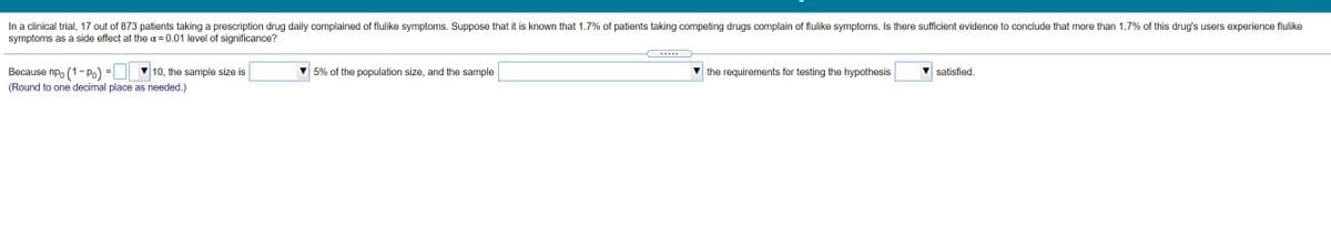 In a clinical trial, 17 out of 873 patients taking a prescription drug daily complained of flulike symptoms. Suppose that it is known that 1.7% of patients taking competing drugs complain of flulike symptoms. Is there sufficient evidence to conclude that more than 1.7% of this drug's users experience flulike
symptoms as a side effect at the a = 0.01 level of significance?
.....
Because npo (1- Po)
10, the sample size is
V 5% of the population size, and the sample
the requirements for testing the hypothesis
satisfied.
(Round to one decimal place as needed.)
