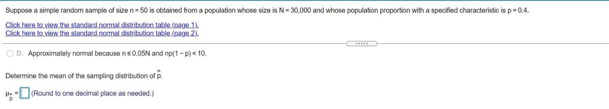 Suppose a simple random sample of size n = 50 is obtained from a population whose size is N= 30,000 and whose population proportion with a specified characteristic is p = 0.4.
Click here to view the standard normal distribution table (page 1).
Click here to view the standard normal distribution table (page 2).
.....
D. Approximately normal because n<0.05N and np(1 - p) < 10.
Determine the mean of the sampling distribution of p.
(Round to one decimal place as needed.)
