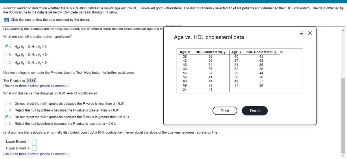 A doctor wanted to determine whether there is a relation between a male's age and his HDL (so-called good) cholesterol. The doctor randomly selected 17 of his patients and determined their HDL cholesterol. The data obtained by
the doctor is the in the data table below. Complete parts (a) through (f) below.
Click the icon to view the data obtained by the doctor.
(d) Assuming the residuals are normally distributed, test whether a linear relation exists between age and H
What are the null and alternative hypotheses?
Age vs. HDL cholesterol data
A. Ho: B1 = 0; H,: B, #0
Age, x
HDL Cholesterol, y
HDL Cholesterol, y
TTIT
Age, x
B. Ho: B1 = 0; H, :ß1 >0
38
56
40
45
42
55
67
63
C. Ho: B1 = 0; H1:B, <0
46
34
31
55
33
57
52
38
Use technology to compute the P-value. Use the Tech Help button for further assistance.
56
37
29
44
52
41
50
36
The P-value is 0.734'.
63
44
49
57
(Round to three decimal places as needed.)
59
38
37
26
24
48
What conclusion can be drawn at a = 0.01 level of significance?
A. Do not reject the null hypothesis because the P-value is less than a = 0.01.
B. Reject the null hypothesis because the P-value is greater than a = 0.01.
Print
Done
C. Do not reject the null hypothesis because the P-value is greater than a = 0.01.
Reject the null hypothesis because the P-value is less than a = 0.01.
(e) Assuming the residuals are normally distributed, construct a 95% confidence interval about the slope of the true least-squares regression line.
Lower Bound =
Upper Bound =
(Round to three decimal places as needed.)
