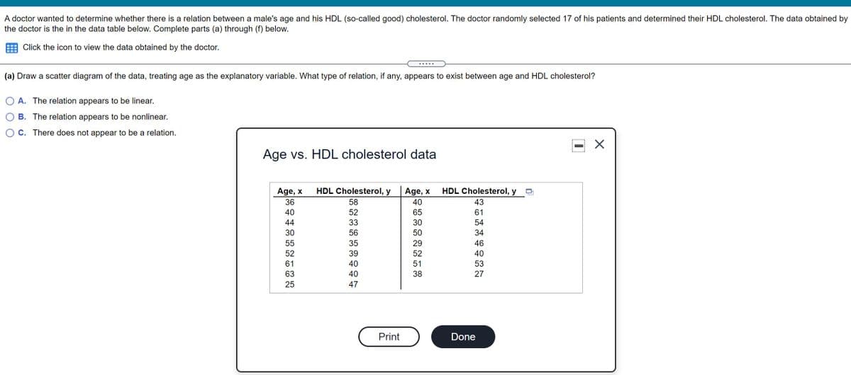 A doctor wanted to determine whether there is a relation between a male's age and his HDL (so-called good) cholesterol. The doctor randomly selected 17 of his patients and determined their HDL cholesterol. The data obtained by
the doctor is the in the data table below. Complete parts (a) through (f) below.
Click the icon to view the data obtained by the doctor.
... ..
(a) Draw a scatter diagram of the data, treating age as the explanatory variable. What type of relation, if any, appears to exist between age and HDL cholesterol?
A. The relation appears to be linear.
B. The relation appears to be nonlinear.
C. There does not appear to be a relation.
Age vs. HDL cholesterol data
Age, x
HDL Cholesterol, y
Age, x
HDL Cholesterol, y D
36
58
40
43
40
52
65
61
44
33
30
54
30
56
50
34
55
35
29
46
52
39
52
40
61
40
51
53
63
40
38
27
25
47
Print
Done
