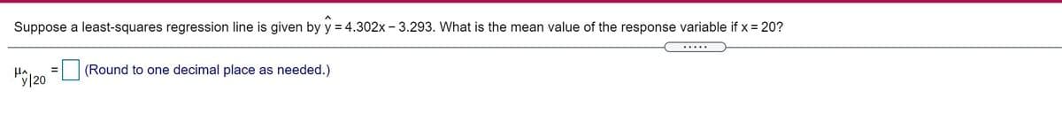 Suppose a least-squares regression line is given by y = 4.302x - 3.293. What is the mean value of the response variable if x = 20?
.....
(Round to one decimal place as needed.)
H120
%D
