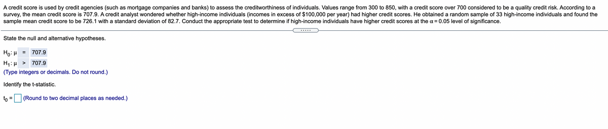 A credit score is used by credit agencies (such as mortgage companies and banks) to assess the creditworthiness of individuals. Values range from 300 to 850, with a credit score over 700 considered to be a quality credit risk. According to a
survey, the mean credit score is 707.9. A credit analyst wondered whether high-income individuals (incomes in excess of $100,000 per year) had higher credit scores. He obtained a random sample of 33 high-income individuals and found the
sample mean credit score to be 726.1 with a standard deviation of 82.7. Conduct the appropriate test to determine if high-income individuals have higher credit scores at the ¤ = 0.05 level of significance.
.....
State the null and alternative hypotheses.
Ho: H
707.9
=
H1: µ >
(Type integers or decimals. Do not round.)
707.9
Identify the t-statistic.
to = (Round to two decimal places as needed.)
