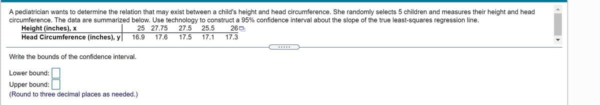 A pediatrician wants to determine the relation that may exist between a child's height and head circumference. She randomly selects 5 children and measures their height and head
circumference. The data are summarized below. Use technology to construct a 95% confidence interval about the slope of the true least-squares regression line.
Height (inches), x
Head Circumference (inches), y
25 27.75
27.5
25.5
260
16.9
17.6
17.5
17.1
17.3
.....
Write the bounds of the confidence interval.
Lower bound:
Upper bound:
(Round to three decimal places as needed.)
