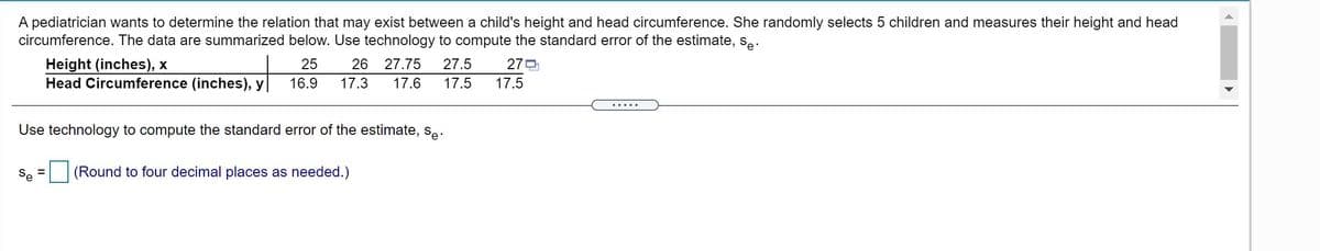 A pediatrician wants to determine the relation that may exist between a child's height and head circumference. She randomly selects 5 children and measures their height and head
circumference. The data are summarized below. Use technology to compute the standard error of the estimate, s.
25
26
27.75
27.5
270
Height (inches), x
Head Circumference (inches), y|
16.9
17.3
17.6
17.5
17.5
.....
Use technology to compute the standard error of the estimate, s..
Se
(Round to four decimal places as needed.)
