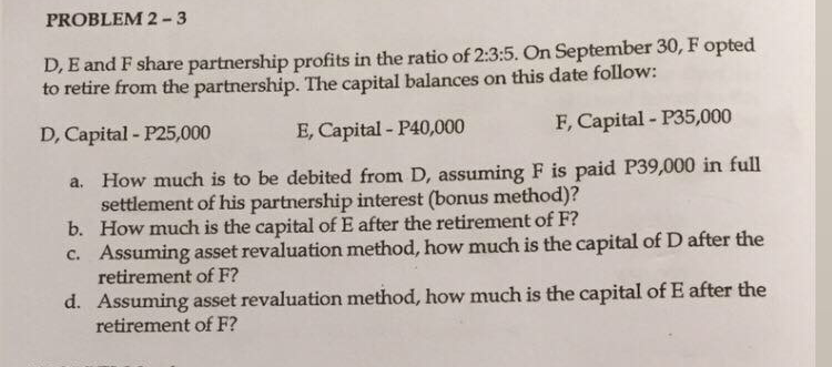 PROBLEM 2 -3
D, E and F share partnership profits in the ratio of 2:3:5. On September 30, F opted
to retire from the partnership. The capital balances on this date follow:
D, Capital - P25,000
E, Capital - P40,000
F, Capital - P35,000
a. How much is to be debited from D, assuming F is paid P39,000 in full
settlement of his partnership interest (bonus method)?
b. How much is the capital of E after the retirement of F?
c. Assuming asset revaluation method, how much is the capital of D after the
retirement of F?
d. Assuming asset revaluation method, how much is the capital of E after the
retirement of F?
