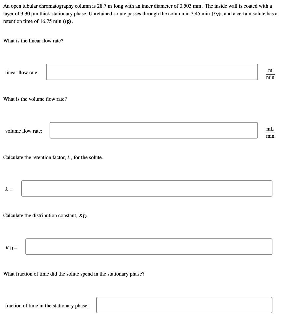 An open tubular chromatography column is 28.7 m long with an inner diameter of 0.503 mm. The inside wall is coated with a
layer of 3.30 um thick stationary phase. Unretained solute passes through the column in 3.45 min (tM , and a certain solute has a
retention time of 16.75 min (†R).
What is the linear flow rate?
m
linear flow rate:
min
What is the volume flow rate?
volume flow rate:
mL
min
Calculate the retention factor, k , for the solute.
k =
Calculate the distribution constant, Kp.
KD=
What fraction of time did the solute spend in the stationary phase?
fraction of time in the stationary phase:
