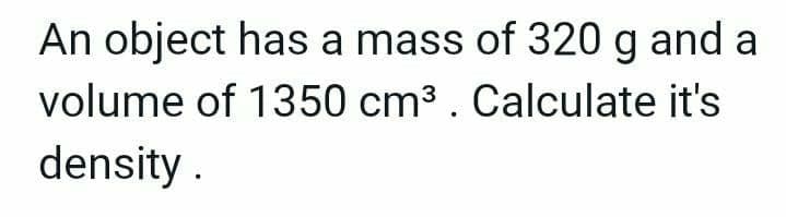 An object has a mass of 320 g and a
volume of 1350 cm³. Calculate it's
density.