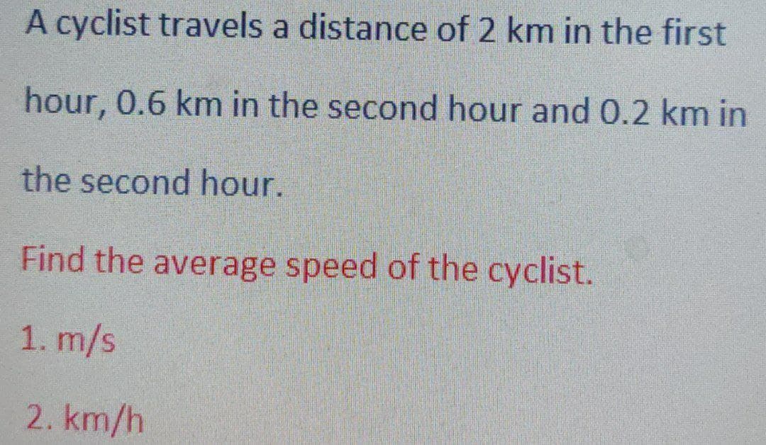 A cyclist travels a distance of 2 km in the first
hour, 0.6 km in the second hour and 0.2 km in
the second hour.
Find the average speed of the cyclist.
1. m/s
2.km/h