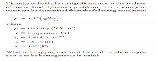 Viscosity of fluid plays a significant role in the analyses
of many fluid dynamics problems. The viscosity of
water can be determined from the following correlation:
410(72,)
where
e = viscosity (N/s•m²)
T- temperature (K)
a - 2.414 x 1 0-
2 - 247.8 (K)
%3D
s = 140 (K)
What is the appropriate unit for c, if the above equa-
tion is to be homnogeneous in units?
