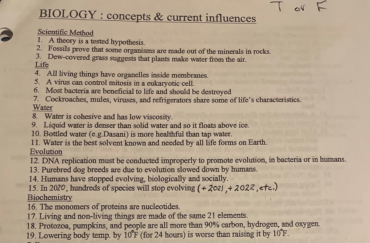 or
BIOLOGY : concepts & current influences
Scientific Method
1. A theory is a tested hypothesis.
2. Fossils prove that some organisms are made out of the minerals in rocks.
3. Dew-covered grass suggests that plats make water from the air.
Life
4. All living things have organelles inside membranes.
5. A virus can control mitosis in a eukaryotic cell.
6. Most bacteria are beneficial to life and should be destroyed
7. Cockroaches, mules, viruses, and refrigerators share some of life's characteristics.
Water
8. Water is cohesive and has low viscosity.
9. Liquid water is denser than solid water and so it floats above ice.
10. Bottled water (e.g.Dasani) is more healthful than tap water.
11. Water is the best solvent known and needed by all life forms on Earth.
Evolution
12. DNA replication must be conducted improperly to promote evolution, in bacteria or in humans.
13. Purebred dog breeds are due to evolution slowed down by humans.
14. Humans have stopped evolving, biologically and socially.
15. In 2020, hundreds of species will stop evolving (+2021,+ 2022,etc.)
Biochemistry
16. The monomers of proteins are nucleotides.
17. Living and non-living things are made of the same 21 elements.
18. Protozoa, pumpkins, and people are all more than 90% carbon, hydrogen, and oxygen.
19. Lowering body temp. by 10 F (for 24 hours) is worse than raising it by 10F.
