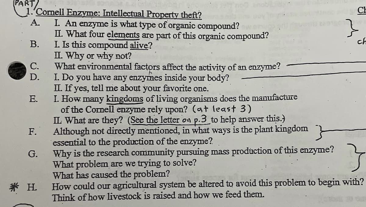 PART)
1.'Cornell Enzyme: Intellectual Property theft?
CE
I. An enzyme is what type of organic compound?
II. What four elements are part of this organic compound?
В.
А.
ch
I. Is this compound alive?
II. Why or why not?
С.
What environmental factors affect the activity of an enzyme?
D.
I. Do you have any enzymes inside your body?
II. If yes, tell me about your favorite one.
E.
I. How many kingdoms of living organisms does the manufacture
of the Cornell enzyme rely upon? (at least 3)
IL What are they? (See the letter on p.3 to help answer this.)
Although not directly mentioned, in what ways is the plant kingdom
essential to the production of the enzyme?
Why is the research community pursuing mass production of this enzyme?
What problem are we trying to solve?
What has caused the problem?
How could our agricultural system be altered to avoid this problem to begin with?
Think of how livestock is raised and how we feed them.
F.
G.
米 H
