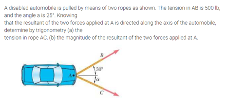 A disabled automobile is pulled by means of two ropes as shown. The tension in AB is 500 lb,
and the angle a is 25. Knowing
that the resultant of the two forces applied at A is directed along the axis of the automobile,
determine by trigonometry (a) the
tension in rope AC, (b) the magnitude of the resultant of the two forces applied at A.
B
30
