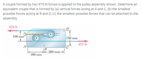A couple formed by two 975-N forces is applied to the pulley assembly shown. Determine an
equivalent couple that is formed by (a) vertical forces acting at A and C, (b) the smallest
possible forces acting at B and D, (c) the smallest possible forces that can be attached to the
assembly.
975 N
100 mm
150 mm
975 N
Alo
R
200 mm-
160 mm
