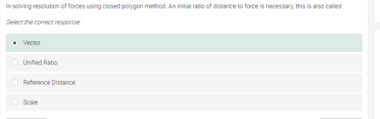In solving resolution of forces using closed polygon method. An initial ratio of distance to force is necessary, this is also called
Select the correct response
Vector
Unified Ratio
O Reference Distance
Scale
