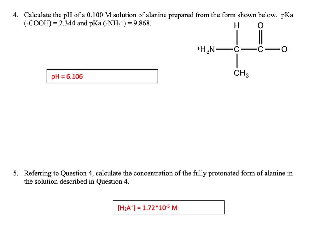 4. Calculate the pH of a 0.100 M solution of alanine prepared from the form shown below. pKa
(-COOH) = 2.344 and pKa (-NH;") = 9.868.
H
*H;N-
C
C
O-
CH3
pH = 6.106
5. Referring to Question 4, calculate the concentration of the fully protonated form of alanine in
the solution described in Question 4.
[H2A*] = 1.72*10-$ M
