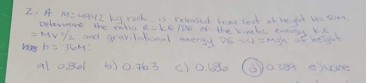 2. A M= 4942 kg rock
Determine the ratio R=KE/DE of the kinetic energy K.E
is released from rest at height H=50M.
= MV ²/2 and gravitational energy PE =4 = mgh at height
h = 36M:
al 0,861
6) 0.763
C) 0.686
0.389 e)None
зда