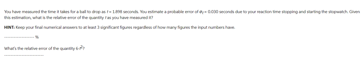 You have measured the time it takes for a ball to drop as t = 1.898 seconds. You estimate a probable error of ot = 0.030 seconds due to your reaction time stopping and starting the stopwatch. Given
this estimation, what is the relative error of the quantity t as you have measured it?
HINT: Keep your final numerical answers to at least 3 significant figures regardless of how many figures the input numbers have.
%
What's the relative error of the quantity 6.2²?