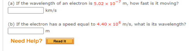 (a) If the wavelength of an electron is 5.02 x 10-7 m, how fast is it moving?
km/s
(b) If the electron has a speed equal to 4.40 x 106 m/s, what is its wavelength?
m
Need Help?
Read It