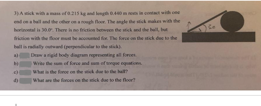 3) A stick with a mass of 0.215 kg and length 0.440 m rests in contact with one
end on a ball and the other on a rough floor. The angle the stick makes with the
horizontal is 30.0°. There is no friction between the stick and the ball, but
friction with the floor must be accounted for. The force on the stick due to the
ball is radially outward (perpendicular to the stick).
a)
b)
Draw a rigid body diagram representing all forces.
Write the sum of force and sum of torque equations.
What is the force on the stick due to the ball?
c)
What are the forces on the stick due to the floor?