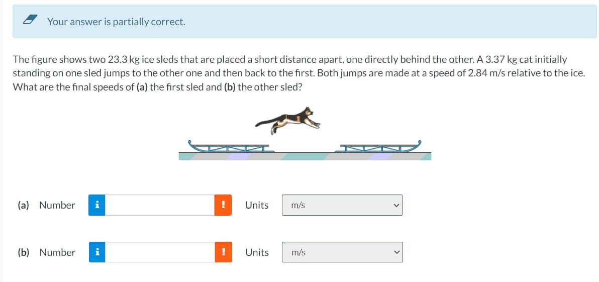 Your answer is partially correct.
The figure shows two 23.3 kg ice sleds that are placed a short distance apart, one directly behind the other. A 3.37 kg cat initially
standing on one sled jumps to the other one and then back to the first. Both jumps are made at a speed of 2.84 m/s relative to the ice.
What are the final speeds of (a) the first sled and (b) the other sled?
(a) Number i
(b) Number
!
Units
Units
m/s
m/s