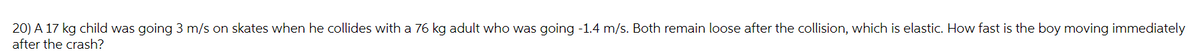 20) A 17 kg child was going 3 m/s on skates when he collides with a 76 kg adult who was going -1.4 m/s. Both remain loose after the collision, which is elastic. How fast is the boy moving immediately
after the crash?