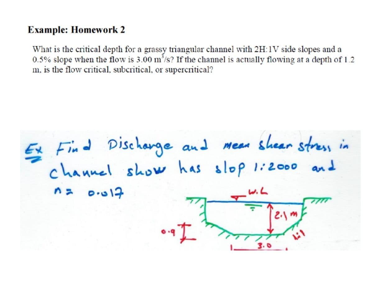 Example: Homework 2
What is the critical depth for a grassy triangular channel with 2H:1V side slopes and a
0.5% slope when the flow is 3.00 m’/s? If the channel is actually flowing at a depth of 1.2
m, is the flow critical, subcritical, or supercritical?
Ex Find Dischange and
channel show has
Mean shear stress in
slop li2000 and
wih
3.0
