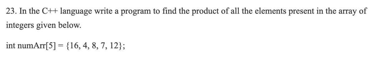 23. In the C++ language write a program to find the product of all the elements present in the array of
integers given below.
int numArr[5] = {16,4, 8, 7, 12};
