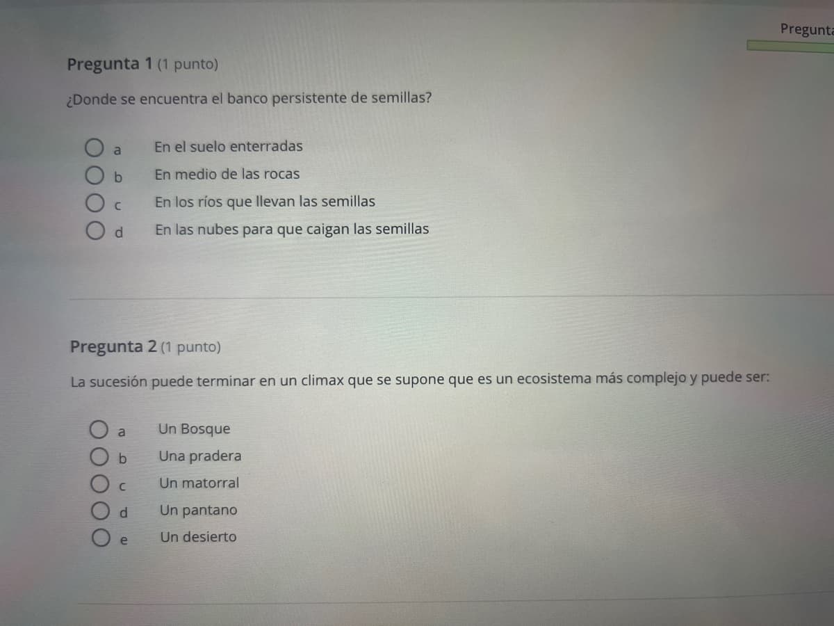 Pregunta 1 (1 punto)
¿Donde se encuentra el banco persistente de semillas?
a
En el suelo enterradas
b
En medio de las rocas
C
En los ríos que llevan las semillas
d
En las nubes para que caigan las semillas
Pregunta
Pregunta 2 (1 punto)
La sucesión puede terminar en un climax que se supone que es un ecosistema más complejo y puede ser:
a
Un Bosque
b
Una pradera
C
Un matorral
d
Un pantano
e
Un desierto
O