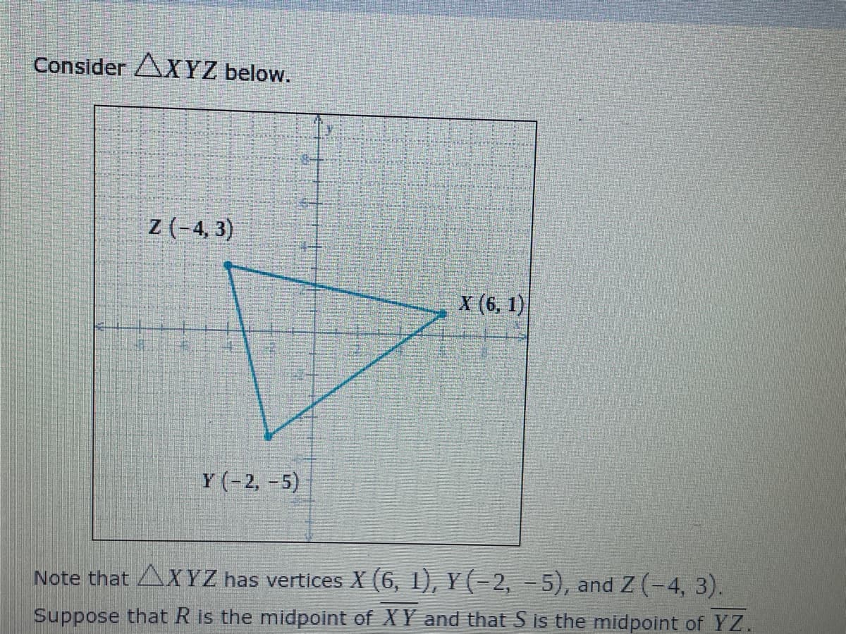 Consider AXYZ below.
z (-4, 3)
X (6, 1)
Y (-2, -5)
Note that AXYZ has vertices X (6, 1), Y (-2, -5), and Z (-4, 3).
Suppose that R is the midpoint of XY and that S is the midpoint of YZ.
