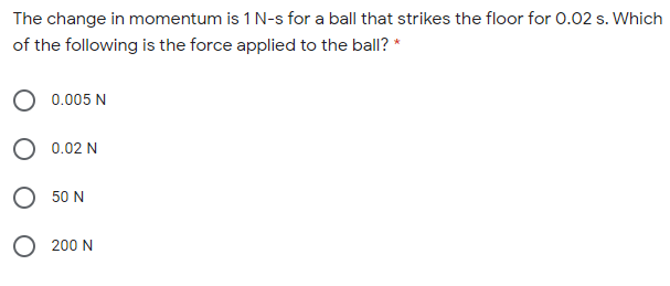 The change in momentum is 1 N-s for a ball that strikes the floor for 0.02 s. Which
of the following is the force applied to the ball? *
0.005 N
0.02 N
O 50 N
O 200 N
