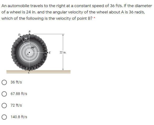 An automobile travels to the right at a constant speed of 36 ft/s. If the diameter
of a wheel is 24 in. and the angular velocity of the wheel about A is 36 rad/s,
which of the following is the velocity of point B? *
30
90
22 in.
O 36 ft/s
O 67.88 ft/s
O 72 ft/s
O 140.8 ft/s

