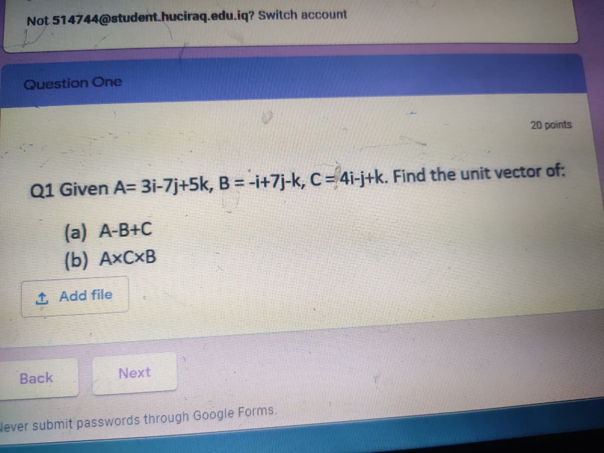 Not 514744@student.huciraq.edu.iq? Switch account
Question One
20 points
Q1 Given A= 3i-7j+5k, B = -i+7j-k, C= 4i-j+k. Find the unit vector of:
(a) A-B+C
(b) AXCXB
1 Add file
Back
Next
lever submit passwords through Google Forms.
