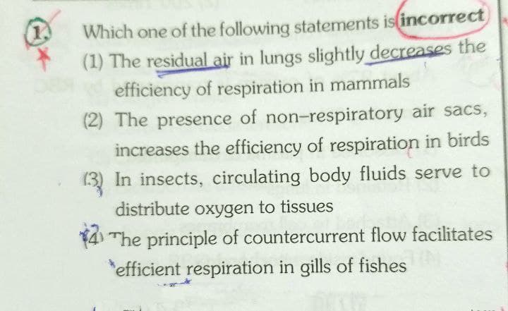 1.
Which one of the following statements is(incorrect
(1) The residual air in lungs slightly decreases the
efficiency of respiration in mammals
(2) The presence of non-respiratory air sacs,
increases the efficiency of respiration in birds
(3) In insects, circulating body fluids serve to
distribute oxygen to tissues
The principle of countercurrent flow facilitates
efficient respiration in gills of fishes
