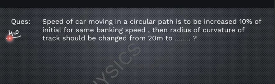 Ques:
Speed of car moving in a circular path is to be increased 10% of
initial for same banking speed , then radius of curvature of
track should be changed from 20m to
YSICS
