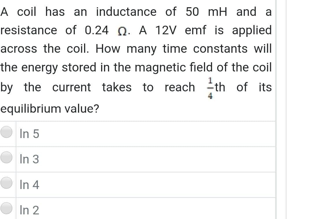 A coil has an inductance of 50 mH and a
resistance of 0.24 Q. A 12V emf is applied
across the coil. How many time constants will
the energy stored in the magnetic field of the coil
by the current takes to reach th of its
equilibrium value?
In 5
In 3
In 4
In 2
