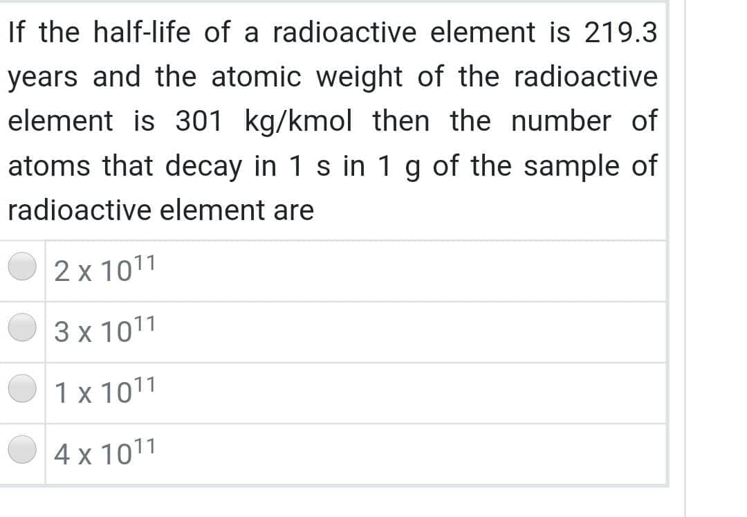 If the half-life of a radioactive element is 219.3
years and the atomic weight of the radioactive
element is 301 kg/kmol then the number of
atoms that decay in 1 s in 1 g of the sample of
radioactive element are
2 x 1011
3 x 1011
1 x 1011
4 x 1011
