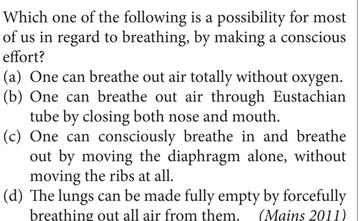 Which one of the following is a possibility for most
of us in regard to breathing, by making a conscious
effort?
(a) One can breathe out air totally without oxygen.
(b) One can breathe out air through Eustachian
tube by closing both nose and mouth.
(c) One can consciously breathe in and breathe
out by moving the diaphragm alone, without
moving the ribs at all.
(d) The lungs can be made fully empty by forcefully
breathing out all air from them.
(Mains 2011)
