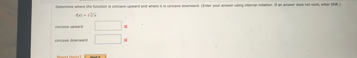 Determine where the function is concave upward and where it is concave downward. (Enter your answer using interval notation. If an answer does not exist, enter DNE.)
f(x) = 2³/√//x
concave upward
concave downward
Need Help?
Read It
X
X