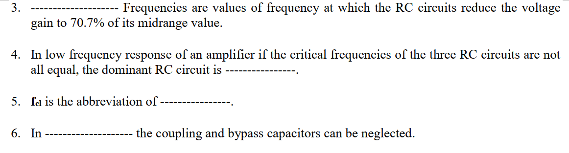 Frequencies are values of frequency at which the RC circuits reduce the voltage
gain to 70.7% of its midrange value.
4. In low frequency response of an amplifier if the critical frequencies of the three RC circuits are not
all equal, the dominant RC circuit is --
5. fel is the abbreviation of
6. In
the coupling and bypass capacitors can be neglected.
