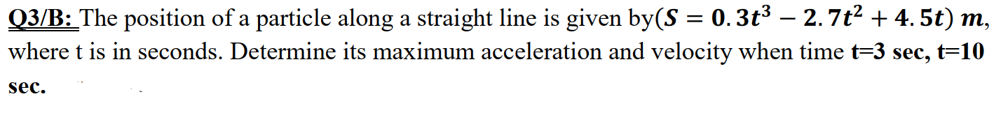 Q3/B: The position of a particle along a straight line is given by(S = 0.3t³ – 2.7t² + 4. 5t) m,
where t is in seconds. Determine its maximum acceleration and velocity when time t=3 sec, t=10
sec.
