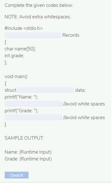 Complete the given codes below:
NOTE: Avoid extra whitespaces.
#include <stdio.h>
Records
{
char name[50]:
int grade;
};
void main()
{
struct
data;
printf("Name: ");
: llavoid white spaces
printf("Grade: ");
: llavoid white spaces
}
SAMPLE OUTPUT:
Name: (Runtime Input)
Grade: (Runtime Input)
Check It!
