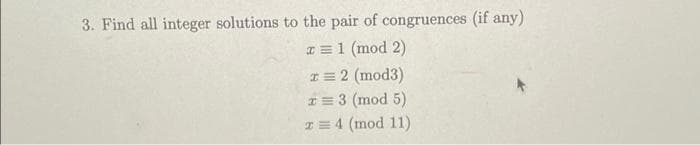 3. Find all integer solutions to the pair of congruences (if any)
x = 1 (mod 2)
* = 2 (mod3)
x = 3 (mod 5)
x = 4 (mod 11)